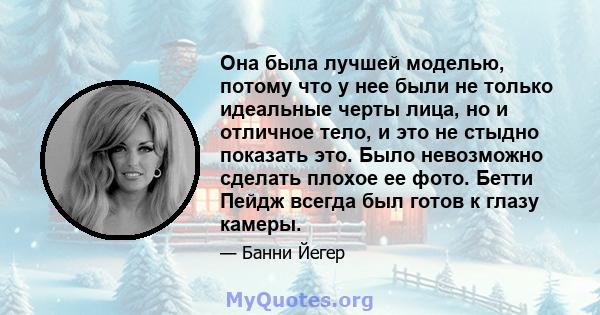 Она была лучшей моделью, потому что у нее были не только идеальные черты лица, но и отличное тело, и это не стыдно показать это. Было невозможно сделать плохое ее фото. Бетти Пейдж всегда был готов к глазу камеры.