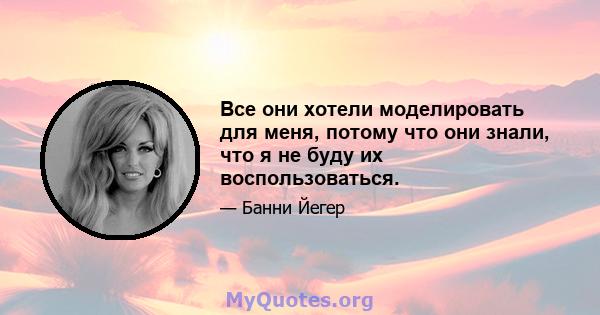 Все они хотели моделировать для меня, потому что они знали, что я не буду их воспользоваться.