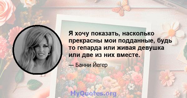 Я хочу показать, насколько прекрасны мои подданные, будь то гепарда или живая девушка или две из них вместе.