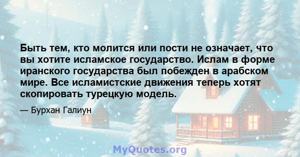 Быть тем, кто молится или пости не означает, что вы хотите исламское государство. Ислам в форме иранского государства был побежден в арабском мире. Все исламистские движения теперь хотят скопировать турецкую модель.