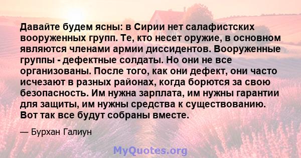 Давайте будем ясны: в Сирии нет салафистских вооруженных групп. Те, кто несет оружие, в основном являются членами армии диссидентов. Вооруженные группы - дефектные солдаты. Но они не все организованы. После того, как