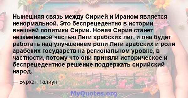 Нынешняя связь между Сирией и Ираном является ненормальной. Это беспрецедентно в истории внешней политики Сирии. Новая Сирия станет незаменимой частью Лиги арабских лиг, и она будет работать над улучшением роли Лиги