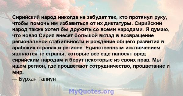 Сирийский народ никогда не забудет тех, кто протянул руку, чтобы помочь им избавиться от их диктатуры. Сирийский народ также хотел бы дружить со всеми народами. Я думаю, что новая Сирия внесет большой вклад в