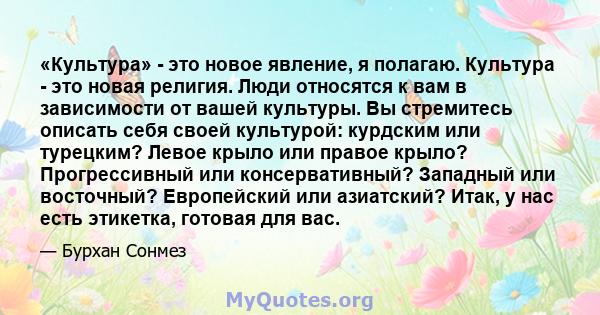 «Культура» - это новое явление, я полагаю. Культура - это новая религия. Люди относятся к вам в зависимости от вашей культуры. Вы стремитесь описать себя своей культурой: курдским или турецким? Левое крыло или правое