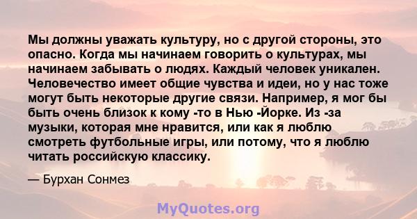 Мы должны уважать культуру, но с другой стороны, это опасно. Когда мы начинаем говорить о культурах, мы начинаем забывать о людях. Каждый человек уникален. Человечество имеет общие чувства и идеи, но у нас тоже могут