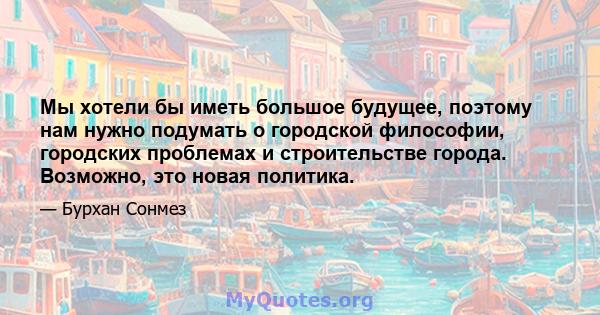 Мы хотели бы иметь большое будущее, поэтому нам нужно подумать о городской философии, городских проблемах и строительстве города. Возможно, это новая политика.