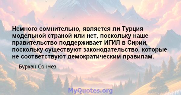 Немного сомнительно, является ли Турция модельной страной или нет, поскольку наше правительство поддерживает ИГИЛ в Сирии, поскольку существуют законодательство, которые не соответствуют демократическим правилам.