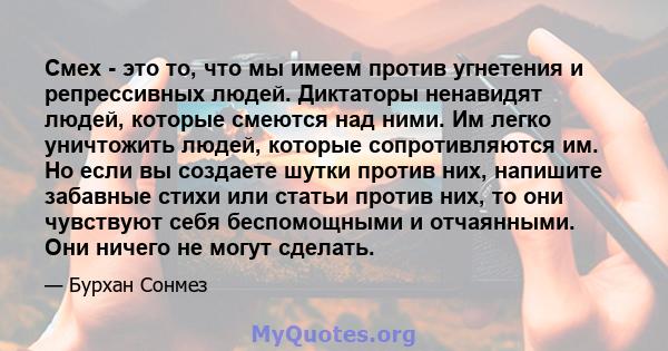 Смех - это то, что мы имеем против угнетения и репрессивных людей. Диктаторы ненавидят людей, которые смеются над ними. Им легко уничтожить людей, которые сопротивляются им. Но если вы создаете шутки против них,