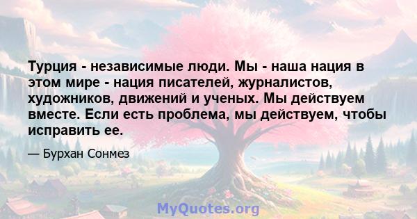 Турция - независимые люди. Мы - наша нация в этом мире - нация писателей, журналистов, художников, движений и ученых. Мы действуем вместе. Если есть проблема, мы действуем, чтобы исправить ее.