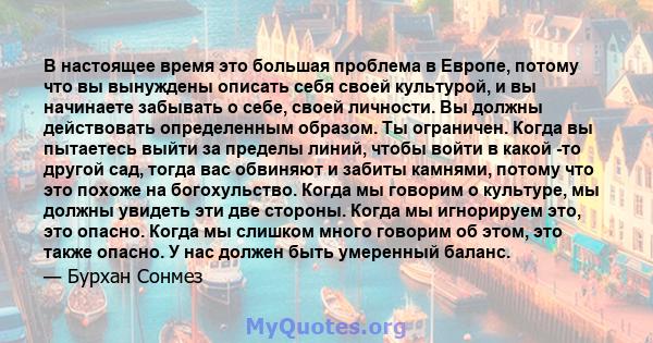 В настоящее время это большая проблема в Европе, потому что вы вынуждены описать себя своей культурой, и вы начинаете забывать о себе, своей личности. Вы должны действовать определенным образом. Ты ограничен. Когда вы