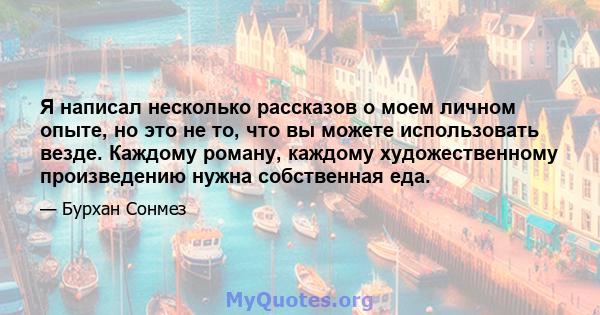 Я написал несколько рассказов о моем личном опыте, но это не то, что вы можете использовать везде. Каждому роману, каждому художественному произведению нужна собственная еда.