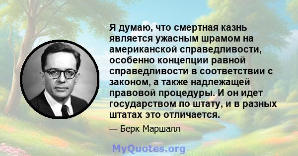 Я думаю, что смертная казнь является ужасным шрамом на американской справедливости, особенно концепции равной справедливости в соответствии с законом, а также надлежащей правовой процедуры. И он идет государством по