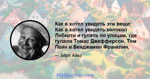 Как я хотел увидеть эти вещи; Как я хотел увидеть колокол Либерти и гулять по улицам, где гуляли Томас Джефферсон, Том Пейн и Бенджамин Франклин.