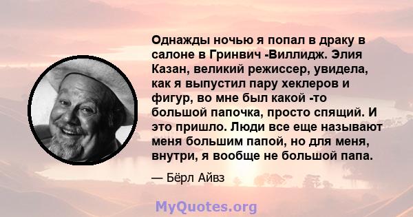 Однажды ночью я попал в драку в салоне в Гринвич -Виллидж. Элия ​​Казан, великий режиссер, увидела, как я выпустил пару хеклеров и фигур, во мне был какой -то большой папочка, просто спящий. И это пришло. Люди все еще