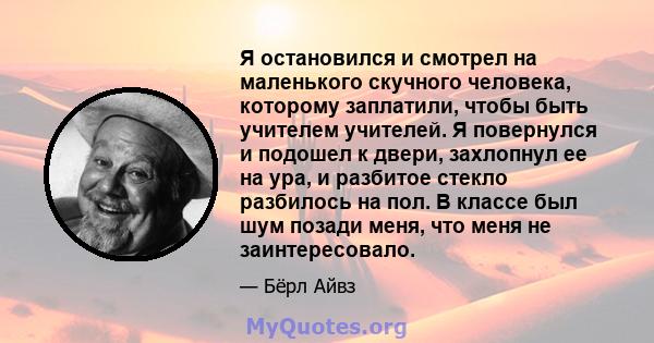 Я остановился и смотрел на маленького скучного человека, которому заплатили, чтобы быть учителем учителей. Я повернулся и подошел к двери, захлопнул ее на ура, и разбитое стекло разбилось на пол. В классе был шум позади 