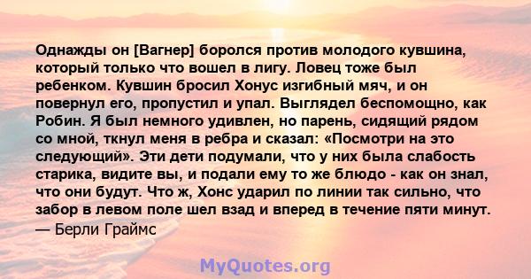 Однажды он [Вагнер] боролся против молодого кувшина, который только что вошел в лигу. Ловец тоже был ребенком. Кувшин бросил Хонус изгибный мяч, и он повернул его, пропустил и упал. Выглядел беспомощно, как Робин. Я был 