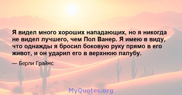 Я видел много хороших нападающих, но я никогда не видел лучшего, чем Пол Ванер. Я имею в виду, что однажды я бросил боковую руку прямо в его живот, и он ударил его в верхнюю палубу.