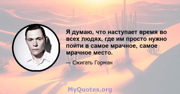 Я думаю, что наступает время во всех людях, где им просто нужно пойти в самое мрачное, самое мрачное место.