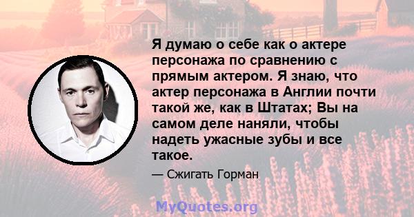 Я думаю о себе как о актере персонажа по сравнению с прямым актером. Я знаю, что актер персонажа в Англии почти такой же, как в Штатах; Вы на самом деле наняли, чтобы надеть ужасные зубы и все такое.