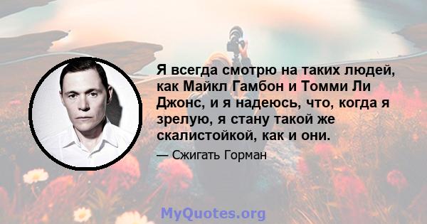 Я всегда смотрю на таких людей, как Майкл Гамбон и Томми Ли Джонс, и я надеюсь, что, когда я зрелую, я стану такой же скалистойкой, как и они.