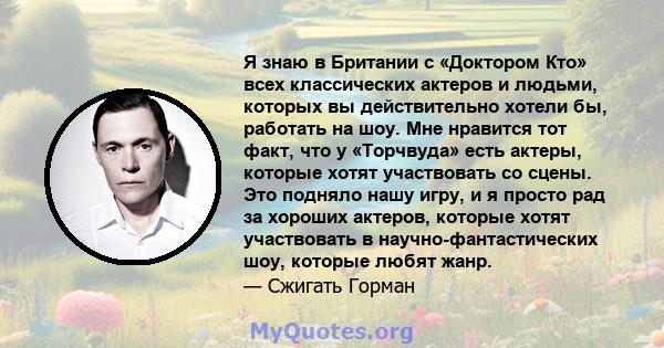 Я знаю в Британии с «Доктором Кто» всех классических актеров и людьми, которых вы действительно хотели бы, работать на шоу. Мне нравится тот факт, что у «Торчвуда» есть актеры, которые хотят участвовать со сцены. Это