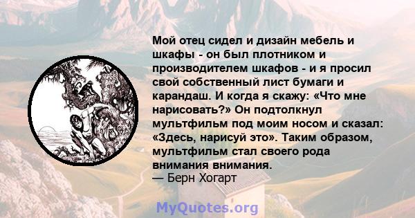 Мой отец сидел и дизайн мебель и шкафы - он был плотником и производителем шкафов - и я просил свой собственный лист бумаги и карандаш. И когда я скажу: «Что мне нарисовать?» Он подтолкнул мультфильм под моим носом и