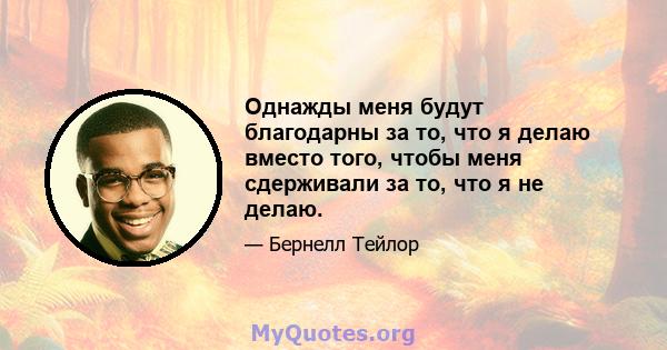 Однажды меня будут благодарны за то, что я делаю вместо того, чтобы меня сдерживали за то, что я не делаю.