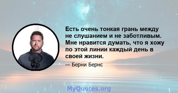 Есть очень тонкая грань между не слушанием и не заботливым. Мне нравится думать, что я хожу по этой линии каждый день в своей жизни.