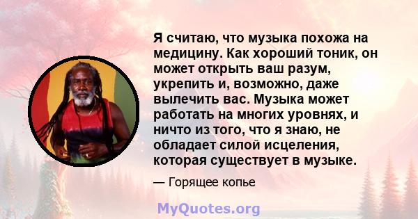 Я считаю, что музыка похожа на медицину. Как хороший тоник, он может открыть ваш разум, укрепить и, возможно, даже вылечить вас. Музыка может работать на многих уровнях, и ничто из того, что я знаю, не обладает силой