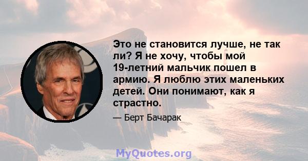 Это не становится лучше, не так ли? Я не хочу, чтобы мой 19-летний мальчик пошел в армию. Я люблю этих маленьких детей. Они понимают, как я страстно.