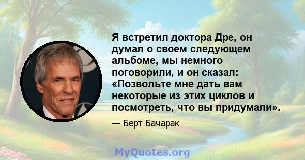 Я встретил доктора Дре, он думал о своем следующем альбоме, мы немного поговорили, и он сказал: «Позвольте мне дать вам некоторые из этих циклов и посмотреть, что вы придумали».