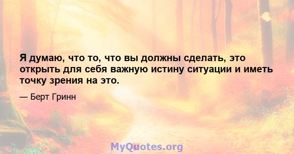 Я думаю, что то, что вы должны сделать, это открыть для себя важную истину ситуации и иметь точку зрения на это.