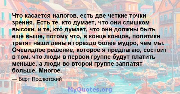 Что касается налогов, есть две четкие точки зрения. Есть те, кто думает, что они слишком высоки, и те, кто думает, что они должны быть еще выше, потому что, в конце концов, политики тратят наши деньги гораздо более