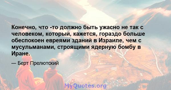 Конечно, что -то должно быть ужасно не так с человеком, который, кажется, гораздо больше обеспокоен евреями зданий в Израиле, чем с мусульманами, строящими ядерную бомбу в Иране.