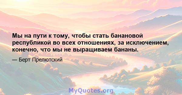 Мы на пути к тому, чтобы стать банановой республикой во всех отношениях, за исключением, конечно, что мы не выращиваем бананы.