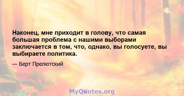 Наконец, мне приходит в голову, что самая большая проблема с нашими выборами заключается в том, что, однако, вы голосуете, вы выбираете политика.