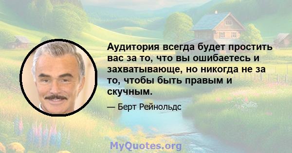 Аудитория всегда будет простить вас за то, что вы ошибаетесь и захватывающе, но никогда не за то, чтобы быть правым и скучным.