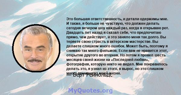 Это большая ответственность, и детали одержимы мне. И также, я больше не чувствую, что должен делать сегодня вечером шоу каждый раз, когда я открываю рот. Двадцать лет назад я сказал себе, что предпочитаю прямо, чем