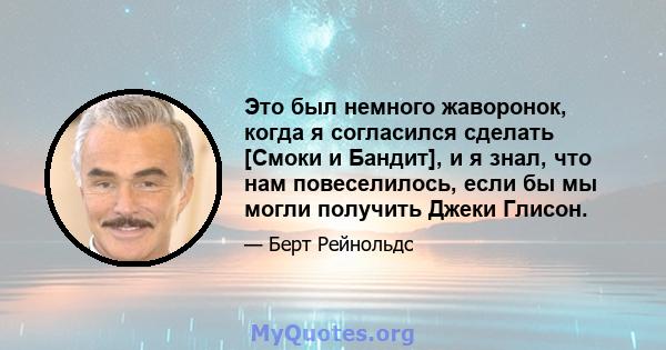 Это был немного жаворонок, когда я согласился сделать [Смоки и Бандит], и я знал, что нам повеселилось, если бы мы могли получить Джеки Глисон.