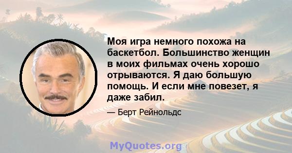 Моя игра немного похожа на баскетбол. Большинство женщин в моих фильмах очень хорошо отрываются. Я даю большую помощь. И если мне повезет, я даже забил.