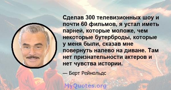 Сделав 300 телевизионных шоу и почти 60 фильмов, я устал иметь парней, которые моложе, чем некоторые бутерброды, которые у меня были, сказав мне повернуть налево на диване. Там нет признательности актеров и нет чувства