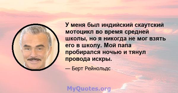 У меня был индийский скаутский мотоцикл во время средней школы, но я никогда не мог взять его в школу. Мой папа пробирался ночью и тянул провода искры.