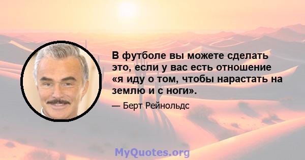 В футболе вы можете сделать это, если у вас есть отношение «я иду о том, чтобы нарастать на землю и с ноги».