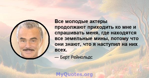 Все молодые актеры продолжают приходить ко мне и спрашивать меня, где находятся все земельные мины, потому что они знают, что я наступил на них всех.