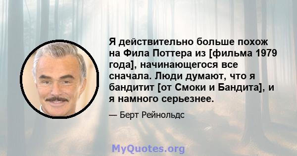 Я действительно больше похож на Фила Поттера из [фильма 1979 года], начинающегося все сначала. Люди думают, что я бандитит [от Смоки и Бандита], и я намного серьезнее.