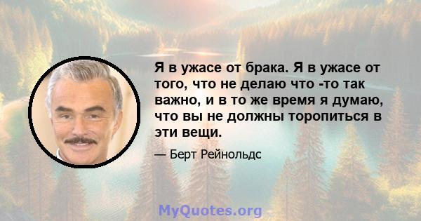 Я в ужасе от брака. Я в ужасе от того, что не делаю что -то так важно, и в то же время я думаю, что вы не должны торопиться в эти вещи.