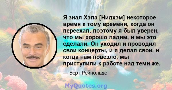 Я знал Хэла [Нидхэм] некоторое время к тому времени, когда он переехал, поэтому я был уверен, что мы хорошо ладим, и мы это сделали. Он уходил и проводил свои концерты, и я делал свои, и когда нам повезло, мы приступили 