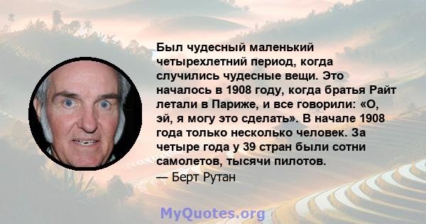 Был чудесный маленький четырехлетний период, когда случились чудесные вещи. Это началось в 1908 году, когда братья Райт летали в Париже, и все говорили: «О, эй, я могу это сделать». В начале 1908 года только несколько