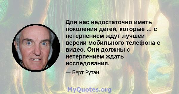 Для нас недостаточно иметь поколения детей, которые ... с нетерпением ждут лучшей версии мобильного телефона с видео. Они должны с нетерпением ждать исследования.