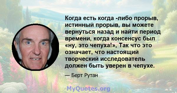 Когда есть когда -либо прорыв, истинный прорыв, вы можете вернуться назад и найти период времени, когда консенсус был «ну, это чепуха!», Так что это означает, что настоящий творческий исследователь должен быть уверен в